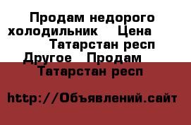 Продам недорого холодильник  › Цена ­ 1 000 - Татарстан респ. Другое » Продам   . Татарстан респ.